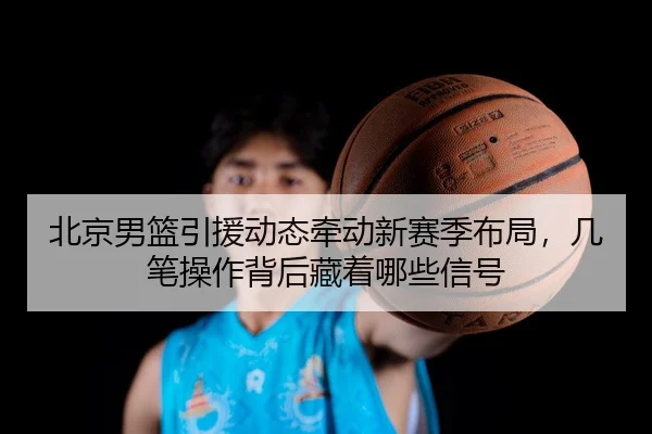北京男篮引援动态牵动新赛季布局，几笔操作背后藏着哪些信号