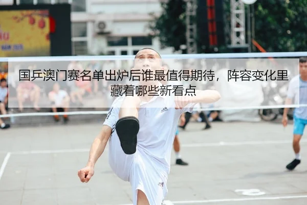 国乒澳门赛名单出炉后谁最值得期待，阵容变化里藏着哪些新看点