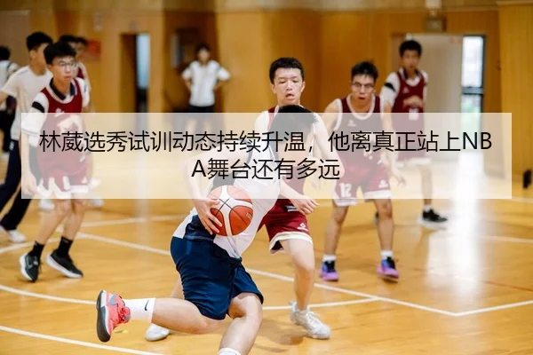 林葳选秀试训动态持续升温，他离真正站上NBA舞台还有多远