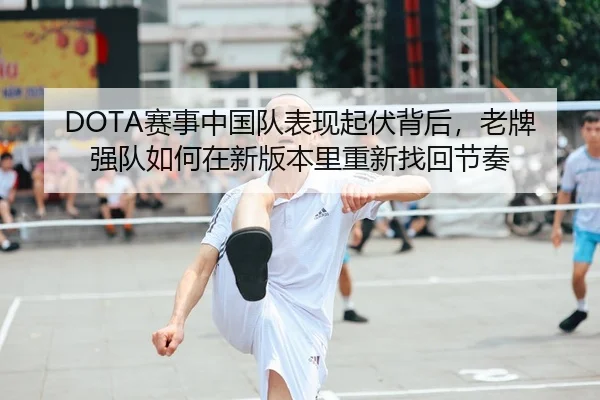 DOTA赛事中国队表现起伏背后，老牌强队如何在新版本里重新找回节奏